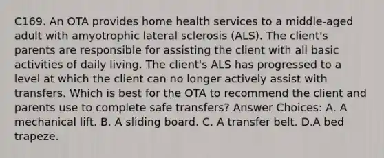 C169. An OTA provides home health services to a middle-aged adult with amyotrophic lateral sclerosis (ALS). The client's parents are responsible for assisting the client with all basic activities of daily living. The client's ALS has progressed to a level at which the client can no longer actively assist with transfers. Which is best for the OTA to recommend the client and parents use to complete safe transfers? Answer Choices: A. A mechanical lift. B. A sliding board. C. A transfer belt. D.A bed trapeze.