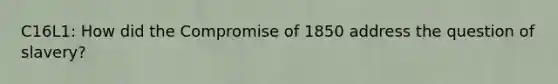 C16L1: How did the <a href='https://www.questionai.com/knowledge/kvIKPiDs5Q-compromise-of-1850' class='anchor-knowledge'>compromise of 1850</a> address the question of slavery?