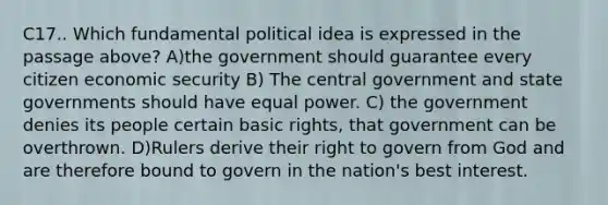 C17.. Which fundamental political idea is expressed in the passage above? A)the government should guarantee every citizen economic security B) The central government and state governments should have equal power. C) the government denies its people certain basic rights, that government can be overthrown. D)Rulers derive their right to govern from God and are therefore bound to govern in the nation's best interest.