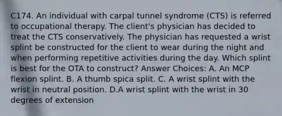 C174. An individual with carpal tunnel syndrome (CTS) is referred to occupational therapy. The client's physician has decided to treat the CTS conservatively. The physician has requested a wrist splint be constructed for the client to wear during the night and when performing repetitive activities during the day. Which splint is best for the OTA to construct? Answer Choices: A. An MCP flexion splint. B. A thumb spica split. C. A wrist splint with the wrist in neutral position. D.A wrist splint with the wrist in 30 degrees of extension