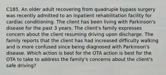 C185. An older adult recovering from quadruple bypass surgery was recently admitted to an inpatient rehabilitation facility for cardiac conditioning. The client has been living with Parkinson's disease for the past 3 years. The client's family expresses concern about the client resuming driving upon discharge. The family reports that the client has had increased difficulty walking and is more confused since being diagnosed with Parkinson's disease. Which action is best for the OTA action is best for the OTA to take to address the family's concerns about the client's safe driving?