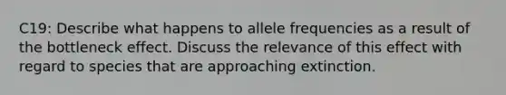 C19: Describe what happens to allele frequencies as a result of the bottleneck effect. Discuss the relevance of this effect with regard to species that are approaching extinction.