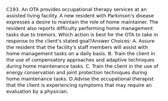 C193. An OTA provides occupational therapy services at an assisted living facility. A new resident with Parkinson's disease expresses a desire to maintain the role of home maintainer. The resident also reports difficulty performing home management tasks due to tremors. Which action is best for the OTA to take in response to the client's stated goal?Answer Choices: A. Assure the resident that the facility's staff members will assist with home management tasks on a daily basis. B. Train the client in the use of compensatory approaches and adaptive techniques during home maintenance tasks. C. Train the client in the use of energy conservation and joint protection techniques during home maintenance tasks. D.Advise the occupational therapist that the client is experiencing symptoms that may require an evaluation by a physician.