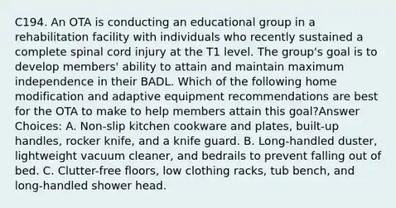 C194. An OTA is conducting an educational group in a rehabilitation facility with individuals who recently sustained a complete spinal cord injury at the T1 level. The group's goal is to develop members' ability to attain and maintain maximum independence in their BADL. Which of the following home modification and adaptive equipment recommendations are best for the OTA to make to help members attain this goal?Answer Choices: A. Non-slip kitchen cookware and plates, built-up handles, rocker knife, and a knife guard. B. Long-handled duster, lightweight vacuum cleaner, and bedrails to prevent falling out of bed. C. Clutter-free floors, low clothing racks, tub bench, and long-handled shower head.