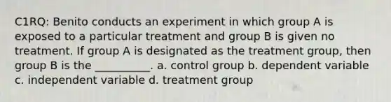 C1RQ: Benito conducts an experiment in which group A is exposed to a particular treatment and group B is given no treatment. If group A is designated as the treatment group, then group B is the __________. a. control group b. dependent variable c. independent variable d. treatment group