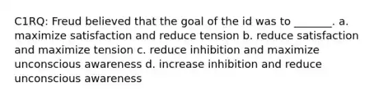 C1RQ: Freud believed that the goal of the id was to _______. a. maximize satisfaction and reduce tension b. reduce satisfaction and maximize tension c. reduce inhibition and maximize unconscious awareness d. increase inhibition and reduce unconscious awareness