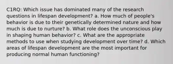 C1RQ: Which issue has dominated many of the research questions in lifespan development? a. How much of people's behavior is due to their genetically determined nature and how much is due to nurture? b. What role does the unconscious play in shaping human behavior? c. What are the appropriate methods to use when studying development over time? d. Which areas of lifespan development are the most important for producing normal human functioning?