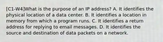 [C1-W4]What is the purpose of an IP address? A. It identifies the physical location of a data center. B. It identifies a location in memory from which a program runs. C. It identifies a return address for replying to email messages. D. It identifies the source and destination of data packets on a network.