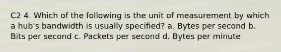 C2 4. Which of the following is the unit of measurement by which a hub's bandwidth is usually specified? a. Bytes per second b. Bits per second c. Packets per second d. Bytes per minute