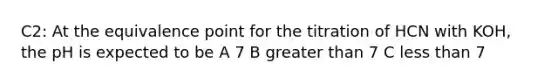 C2: At the equivalence point for the titration of HCN with KOH, the pH is expected to be A 7 B greater than 7 C less than 7