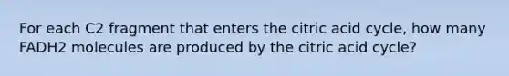 For each C2 fragment that enters the citric acid cycle, how many FADH2 molecules are produced by the citric acid cycle?