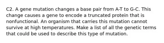 C2. A gene mutation changes a base pair from A-T to G-C. This change causes a gene to encode a truncated protein that is nonfunctional. An organism that carries this mutation cannot survive at high temperatures. Make a list of all the genetic terms that could be used to describe this type of mutation.