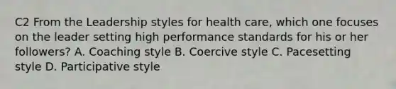 C2 From the Leadership styles for health care, which one focuses on the leader setting high performance standards for his or her followers? A. Coaching style B. Coercive style C. Pacesetting style D. Participative style