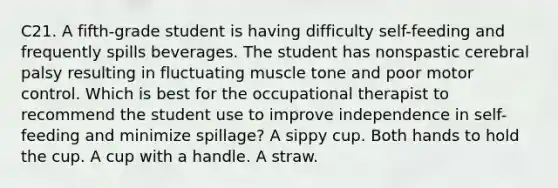 C21. A fifth-grade student is having difficulty self-feeding and frequently spills beverages. The student has nonspastic cerebral palsy resulting in fluctuating muscle tone and poor motor control. Which is best for the occupational therapist to recommend the student use to improve independence in self-feeding and minimize spillage? A sippy cup. Both hands to hold the cup. A cup with a handle. A straw.