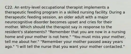 C22. An entry-level occupational therapist implements a therapeutic feeding program in a skilled nursing facility. During a therapeutic feeding session, an older adult with a major neurocognitive disorder becomes upset and cries for their mother. Which should the therapist say in response to the resident's statements? "Remember that you are now in a nursing home and your mother is not here." "You must miss your mother, tell me about her." "Remember your mother passed away years ago." "I will tell the nurse that you want your mother contacted."