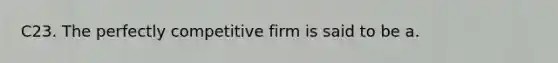 C23. The perfectly competitive firm is said to be a.