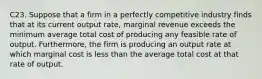 C23. Suppose that a firm in a perfectly competitive industry finds that at its current output rate, marginal revenue exceeds the minimum average total cost of producing any feasible rate of output. Furthermore, the firm is producing an output rate at which marginal cost is less than the average total cost at that rate of output.