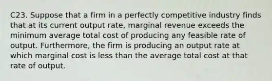 C23. Suppose that a firm in a perfectly competitive industry finds that at its current output rate, marginal revenue exceeds the minimum average total cost of producing any feasible rate of output. Furthermore, the firm is producing an output rate at which marginal cost is less than the average total cost at that rate of output.