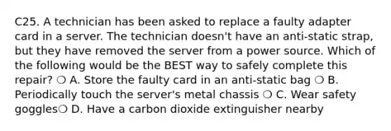 C25. A technician has been asked to replace a faulty adapter card in a server. The technician doesn't have an anti-static strap, but they have removed the server from a power source. Which of the following would be the BEST way to safely complete this repair? ❍ A. Store the faulty card in an anti-static bag ❍ B. Periodically touch the server's metal chassis ❍ C. Wear safety goggles❍ D. Have a carbon dioxide extinguisher nearby