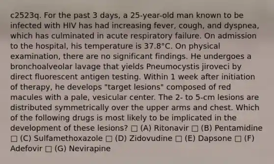 c2523q. For the past 3 days, a 25-year-old man known to be infected with HIV has had increasing fever, cough, and dyspnea, which has culminated in acute respiratory failure. On admission to the hospital, his temperature is 37.8°C. On physical examination, there are no significant findings. He undergoes a bronchoalveolar lavage that yields Pneumocystis jiroveci by direct fluorescent antigen testing. Within 1 week after initiation of therapy, he develops "target lesions" composed of red macules with a pale, vesicular center. The 2- to 5-cm lesions are distributed symmetrically over the upper arms and chest. Which of the following drugs is most likely to be implicated in the development of these lesions? □ (A) Ritonavir □ (B) Pentamidine □ (C) Sulfamethoxazole □ (D) Zidovudine □ (E) Dapsone □ (F) Adefovir □ (G) Nevirapine