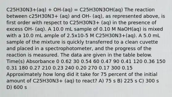 C25H30N3+(aq) + OH-(aq) = C25H30N3OH(aq) The reaction between c25H30N3+ (aq) and OH- (aq), as represented above, is first order with respect to C25H30N3+ (aq) in the presence of excess OH- (aq). A 10.0 mL sample of 0.10 M NaOH(aq) is mixed with a 10.0 mL ample of 2.5x10-5 M C25H30N3+(aq). A 5.0 mL sample of the mixture is quickly transferred to a clean cuvette and placed in a spectrophotometer, and the progress of the reaction is measured. The data are given in the table below. Time(s) Absorbance 0 0.62 30 0.54 60 0.47 90 0.41 120 0.36 150 0.31 180 0.27 210 0.23 240 0.20 270 0.17 300 0.15 Approximately how long did it take for 75 percent of the initial amount of C25H30N3+ (aq) to react? A) 75 s B) 225 s C) 300 s D) 600 s