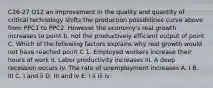 C26-27 Q12 an improvement in the quality and quantity of critical technology shifts the production possibilities curve above from PPC1 to PPC2. However the economy's real growth increases to point b, not the productively efficient output of point C. Which of the following factors explains why real growth would not have reached point C 1. Employed workers increase their hours of work II. Labor productivity increases III. A deep recession occurs Iv. The rate of unemployment increases A. I B. III C. I and ii D. III and iv E. I ii iii iv