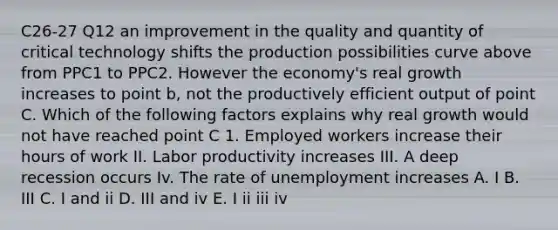 C26-27 Q12 an improvement in the quality and quantity of critical technology shifts the production possibilities curve above from PPC1 to PPC2. However the economy's real growth increases to point b, not the productively efficient output of point C. Which of the following factors explains why real growth would not have reached point C 1. Employed workers increase their hours of work II. Labor productivity increases III. A deep recession occurs Iv. The rate of unemployment increases A. I B. III C. I and ii D. III and iv E. I ii iii iv