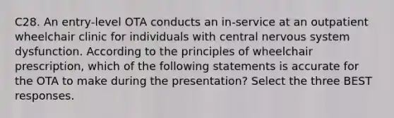 C28. An entry-level OTA conducts an in-service at an outpatient wheelchair clinic for individuals with central nervous system dysfunction. According to the principles of wheelchair prescription, which of the following statements is accurate for the OTA to make during the presentation? Select the three BEST responses.