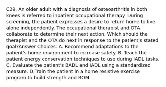 C29. An older adult with a diagnosis of osteoarthritis in both knees is referred to inpatient occupational therapy. During screening, the patient expresses a desire to return home to live alone independently. The occupational therapist and OTA collaborate to determine their next action. Which should the therapist and the OTA do next in response to the patient's stated goal?Answer Choices: A. Recommend adaptations to the patient's home environment to increase safety. B. Teach the patient energy conservation techniques to use during IADL tasks. C. Evaluate the patient's BADL and IADL using a standardized measure. D.Train the patient in a home resistive exercise program to build strength and ROM.