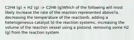 C2H4 (g) + H2 (g) -> C2H6 (g)Which of the following will most likely increase the rate of the reaction represented above?a. decreasing the temperature of the reactionb. adding a heterogeneous catalyst to the reaction systemc. increasing the volume of the reaction vessel using a pistond. removing some H2 (g) from the reaction system