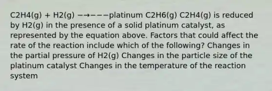 C2H4(g) + H2(g) −→−−−platinum C2H6(g) C2H4(g) is reduced by H2(g) in the presence of a solid platinum catalyst, as represented by the equation above. Factors that could affect the rate of the reaction include which of the following? Changes in the partial pressure of H2(g) Changes in the particle size of the platinum catalyst Changes in the temperature of the reaction system