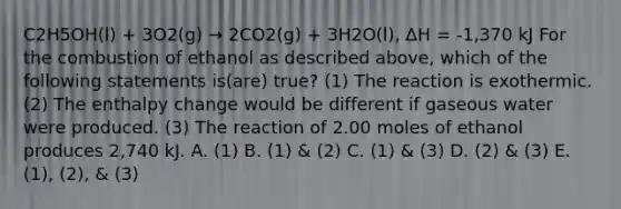 C2H5OH(l) + 3O2(g) → 2CO2(g) + 3H2O(l), ∆H = -1,370 kJ For the combustion of ethanol as described above, which of the following statements is(are) true? (1) The reaction is exothermic. (2) The enthalpy change would be different if gaseous water were produced. (3) The reaction of 2.00 moles of ethanol produces 2,740 kJ. A. (1) B. (1) & (2) C. (1) & (3) D. (2) & (3) E. (1), (2), & (3)