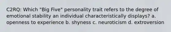 C2RQ: Which "Big Five" personality trait refers to the degree of emotional stability an individual characteristically displays? a. openness to experience b. shyness c. neuroticism d. extroversion