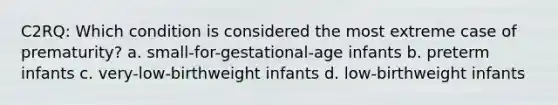 C2RQ: Which condition is considered the most extreme case of prematurity? a. small-for-gestational-age infants b. preterm infants c. very-low-birthweight infants d. low-birthweight infants