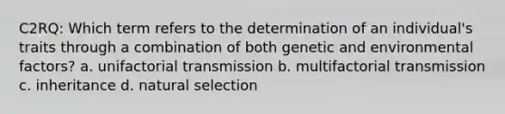 C2RQ: Which term refers to the determination of an individual's traits through a combination of both genetic and environmental factors? a. unifactorial transmission b. multifactorial transmission c. inheritance d. natural selection