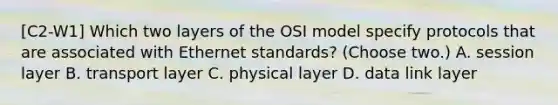 [C2-W1] Which two layers of the OSI model specify protocols that are associated with Ethernet standards? (Choose two.) A. session layer B. transport layer C. physical layer D. data link layer