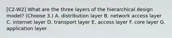 [C2-W2] What are the three layers of the hierarchical design model? (Choose 3.) A. distribution layer B. network access layer C. internet layer D. transport layer E. access layer F. core layer G. application layer