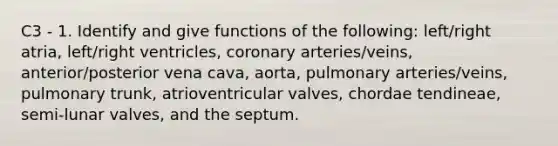 C3 - 1. Identify and give functions of the following: left/right atria, left/right ventricles, coronary arteries/veins, anterior/posterior vena cava, aorta, pulmonary arteries/veins, pulmonary trunk, atrioventricular valves, chordae tendineae, semi-lunar valves, and the septum.