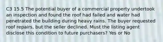 C3 15.5 The potential buyer of a commercial property undertook an inspection and found the roof had failed and water had penetrated the building during heavy rains. The buyer requested roof repairs, but the seller declined. Must the listing agent disclose this condition to future purchasers? Yes or No