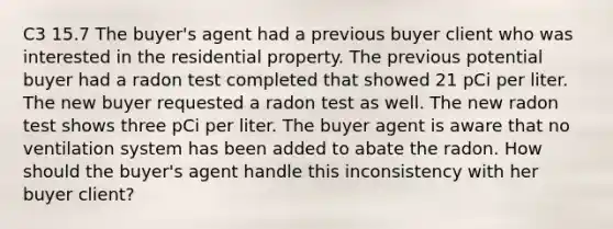 C3 15.7 The buyer's agent had a previous buyer client who was interested in the residential property. The previous potential buyer had a radon test completed that showed 21 pCi per liter. The new buyer requested a radon test as well. The new radon test shows three pCi per liter. The buyer agent is aware that no ventilation system has been added to abate the radon. How should the buyer's agent handle this inconsistency with her buyer client?