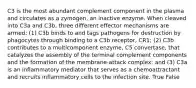 C3 is the most abundant complement component in the plasma and circulates as a zymogen, an inactive enzyme. When cleaved into C3a and C3b, three different effector mechanisms are armed: (1) C3b binds to and tags pathogens for destruction by phagocytes through binding to a C3b receptor, CR1; (2) C3b contributes to a multicomponent enzyme, C5 convertase, that catalyzes the assembly of the terminal complement components and the formation of the membrane-attack complex; and (3) C3a is an inflammatory mediator that serves as a chemoattractant and recruits inflammatory cells to the infection site. True False