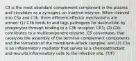 C3 is the most abundant complement component in the plasma and circulates as a zymogen, an inactive enzyme. When cleaved into C3a and C3b, three different effector mechanisms are armed: (1) C3b binds to and tags pathogens for destruction by phagocytes through binding to a C3b receptor, CR1; (2) C3b contributes to a multicomponent enzyme, C5 convertase, that catalyzes the assembly of the terminal complement components and the formation of the membrane-attack complex; and (3) C3a is an inflammatory mediator that serves as a chemoattractant and recruits inflammatory cells to the infection site. (T/F)