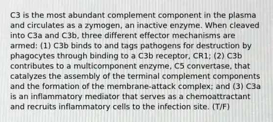 C3 is the most abundant complement component in the plasma and circulates as a zymogen, an inactive enzyme. When cleaved into C3a and C3b, three different effector mechanisms are armed: (1) C3b binds to and tags pathogens for destruction by phagocytes through binding to a C3b receptor, CR1; (2) C3b contributes to a multicomponent enzyme, C5 convertase, that catalyzes the assembly of the terminal complement components and the formation of the membrane-attack complex; and (3) C3a is an inflammatory mediator that serves as a chemoattractant and recruits inflammatory cells to the infection site. (T/F)