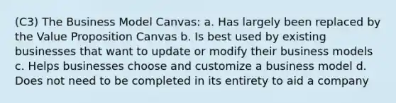 (C3) The Business Model Canvas: a. Has largely been replaced by the Value Proposition Canvas b. Is best used by existing businesses that want to update or modify their business models c. Helps businesses choose and customize a business model d. Does not need to be completed in its entirety to aid a company