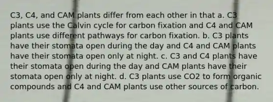 C3, C4, and CAM plants differ from each other in that a. C3 plants use the Calvin cycle for carbon fixation and C4 and CAM plants use different pathways for carbon fixation. b. C3 plants have their stomata open during the day and C4 and CAM plants have their stomata open only at night. c. C3 and C4 plants have their stomata open during the day and CAM plants have their stomata open only at night. d. C3 plants use CO2 to form organic compounds and C4 and CAM plants use other sources of carbon.