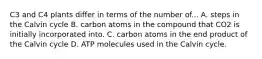 C3 and C4 plants differ in terms of the number of... A. steps in the Calvin cycle B. carbon atoms in the compound that CO2 is initially incorporated into. C. carbon atoms in the end product of the Calvin cycle D. ATP molecules used in the Calvin cycle.