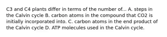 C3 and C4 plants differ in terms of the number of... A. steps in the Calvin cycle B. carbon atoms in the compound that CO2 is initially incorporated into. C. carbon atoms in the end product of the Calvin cycle D. ATP molecules used in the Calvin cycle.