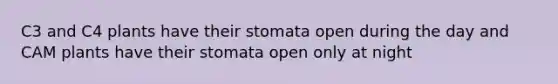 C3 and C4 plants have their stomata open during the day and CAM plants have their stomata open only at night