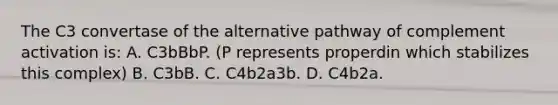 The C3 convertase of the alternative pathway of complement activation is: A. C3bBbP. (P represents properdin which stabilizes this complex) B. C3bB. C. C4b2a3b. D. C4b2a.