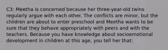 C3: Meetha is concerned because her​ three-year-old twins regularly argue with each other. The conflicts are​ minor, but the children are about to enter preschool and Meetha wants to be sure that they behave appropriately with peers and with the teachers. Because you have knowledge about socioemotional development in children at this​ age, you tell her​ that: